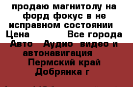 продаю магнитолу на форд-фокус в не исправном состоянии › Цена ­ 2 000 - Все города Авто » Аудио, видео и автонавигация   . Пермский край,Добрянка г.